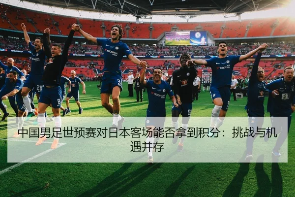 中国男足世预赛对日本客场能否拿到积分：挑战与机遇并存